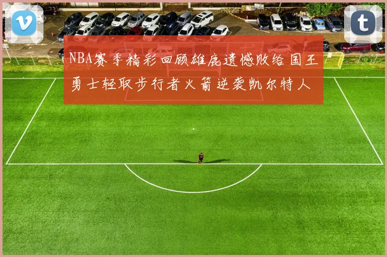 NBA赛季精彩回顾雄鹿遗憾败给国王勇士轻取步行者火箭逆袭凯尔特人