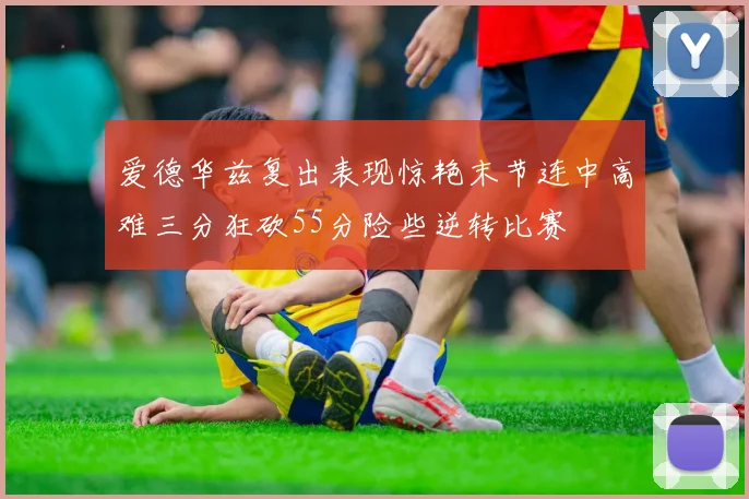 爱德华兹复出表现惊艳末节连中高难三分狂砍55分险些逆转比赛