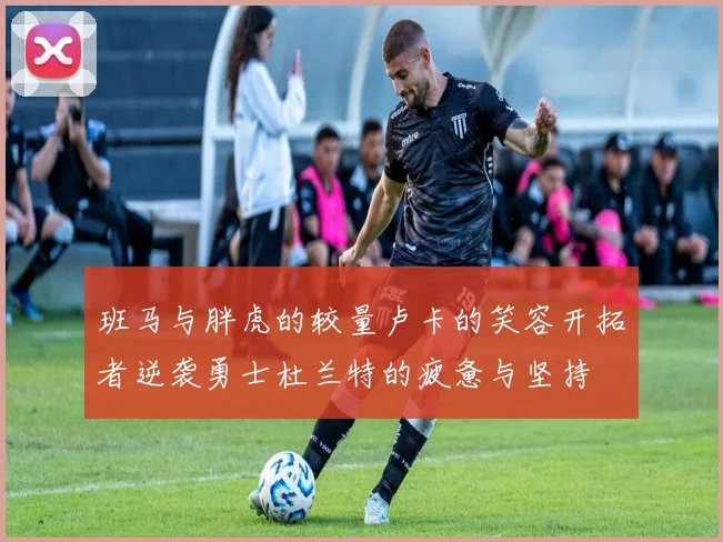 班马与胖虎的较量卢卡的笑容开拓者逆袭勇士杜兰特的疲惫与坚持