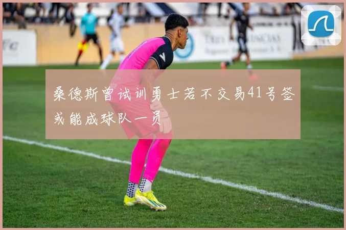 桑德斯曾试训勇士若不交易41号签或能成球队一员
