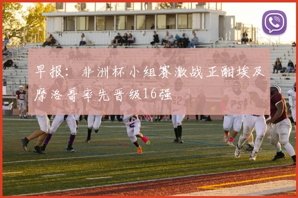 早报：非洲杯小组赛激战正酣埃及摩洛哥率先晋级16强