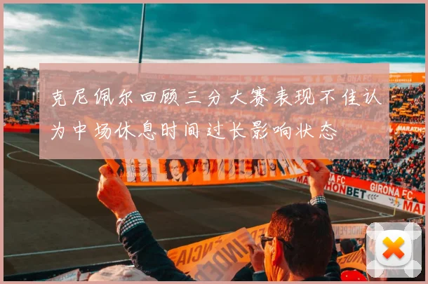 克尼佩尔回顾三分大赛表现不佳认为中场休息时间过长影响状态