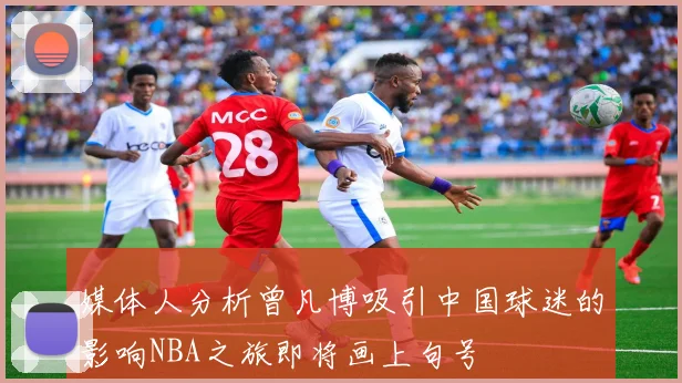 媒体人分析曾凡博吸引中国球迷的影响NBA之旅即将画上句号