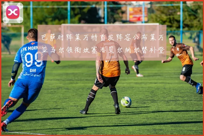 巴萨对阵莱万特首发阵容公布莱万亚马尔领衔坎塞洛贝尔纳尔替补登场