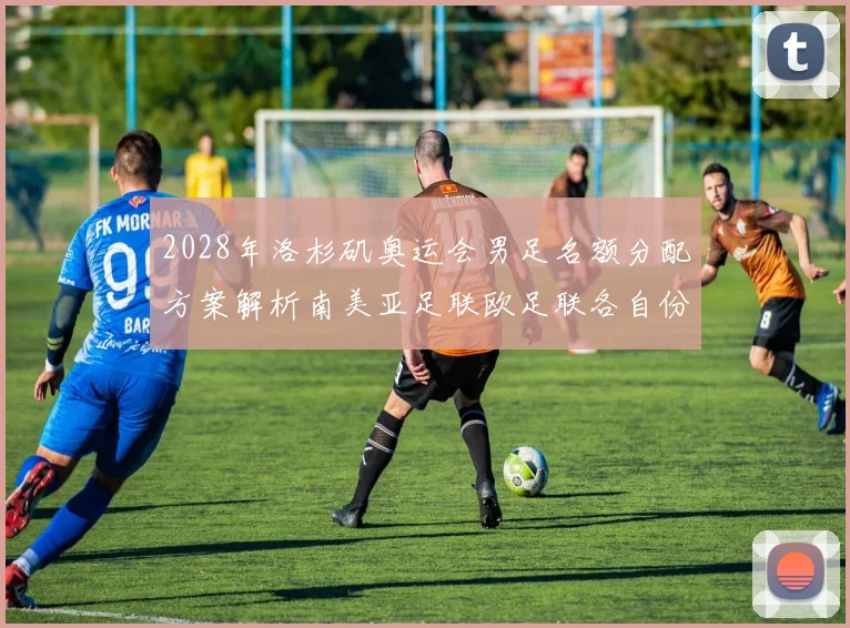 2028年洛杉矶奥运会男足名额分配方案解析南美亚足联欧足联各自份额