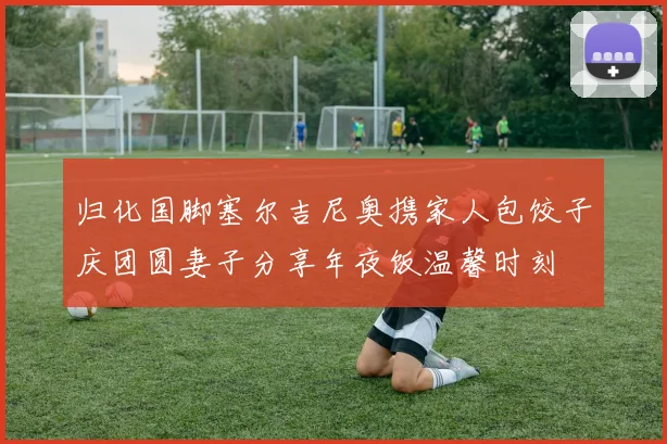 归化国脚塞尔吉尼奥携家人包饺子庆团圆妻子分享年夜饭温馨时刻