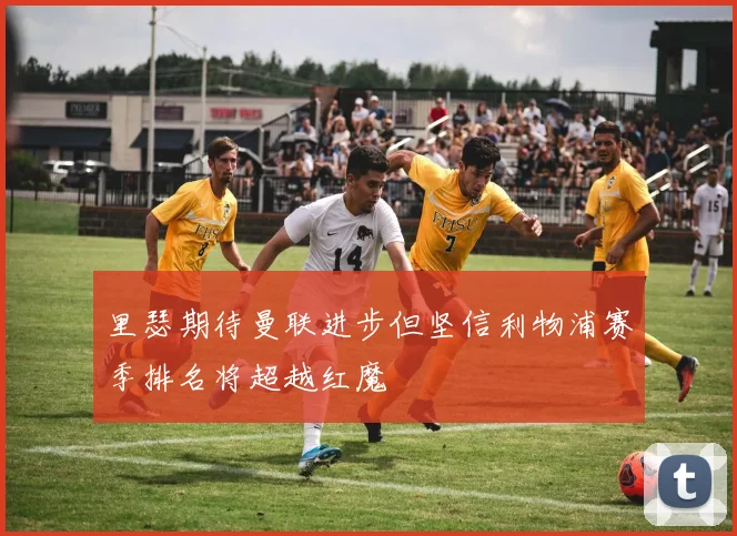 里瑟期待曼联进步但坚信利物浦赛季排名将超越红魔