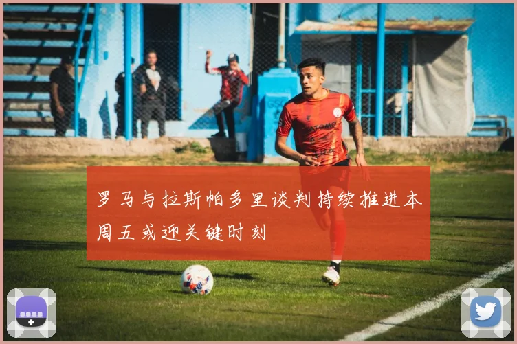 罗马与拉斯帕多里谈判持续推进本周五或迎关键时刻