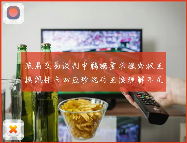 浓眉交易谈判中鹈鹕要求选秀权互换佩林卡回应珍妮对互换理解不足