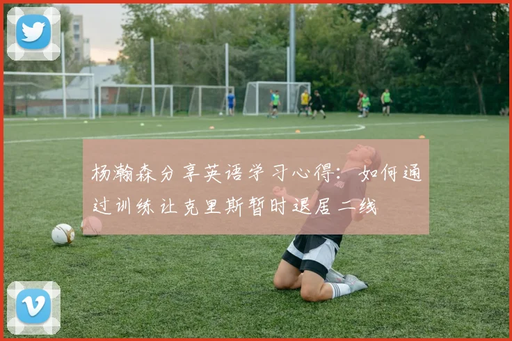 杨瀚森分享英语学习心得：如何通过训练让克里斯暂时退居二线