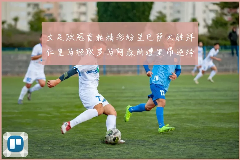 女足欧冠首轮精彩纷呈巴萨大胜拜仁皇马轻取罗马阿森纳遭里昂逆转