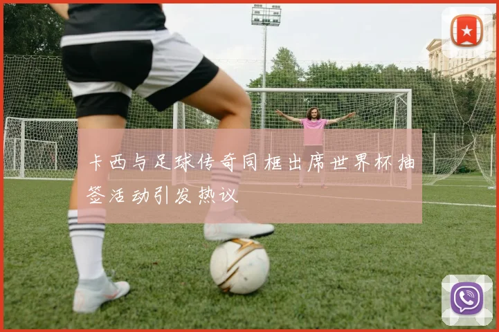 卡西与足球传奇同框出席世界杯抽签活动引发热议