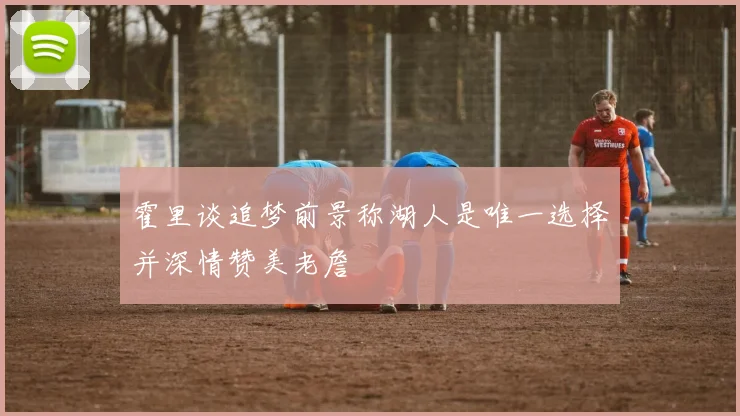 霍里谈追梦前景称湖人是唯一选择并深情赞美老詹