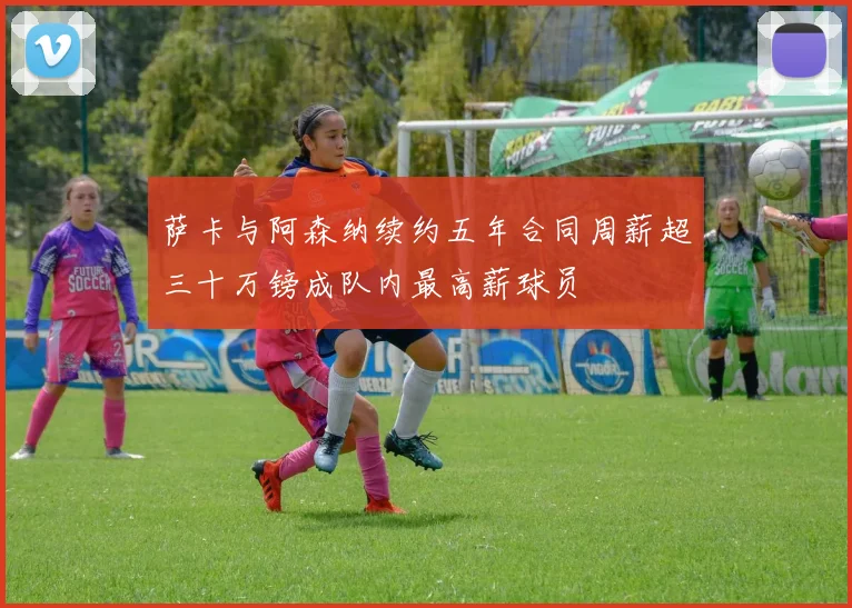 萨卡与阿森纳续约五年合同周薪超三十万镑成队内最高薪球员