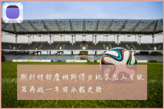 斯科特称詹姆斯得分纪录无人可敌若再战一年将永载史册