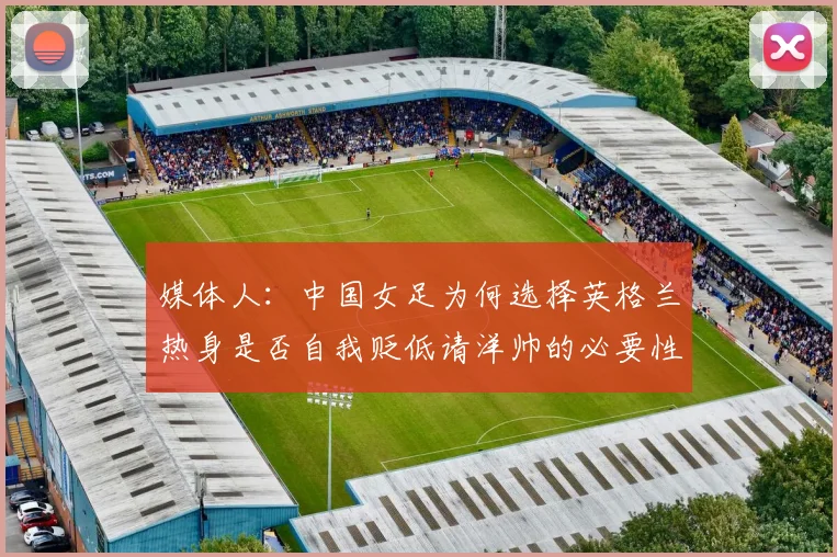 媒体人：中国女足为何选择英格兰热身是否自我贬低请洋帅的必要性何在