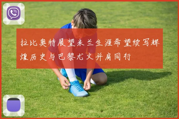 拉比奥特展望米兰生涯希望续写辉煌历史与巴黎尤文并肩同行
