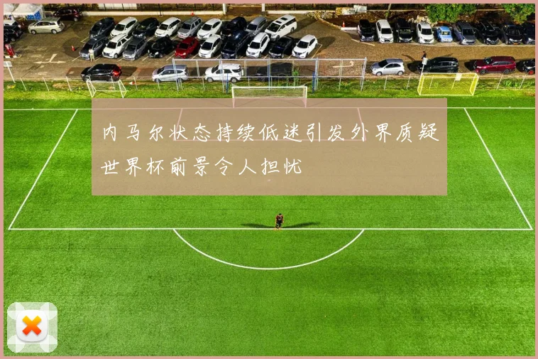 内马尔状态持续低迷引发外界质疑世界杯前景令人担忧