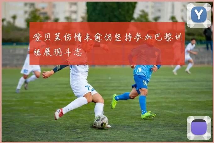 登贝莱伤情未愈仍坚持参加巴黎训练展现斗志