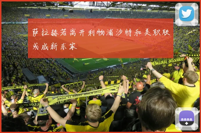 萨拉赫若离开利物浦沙特和美职联或成新东家