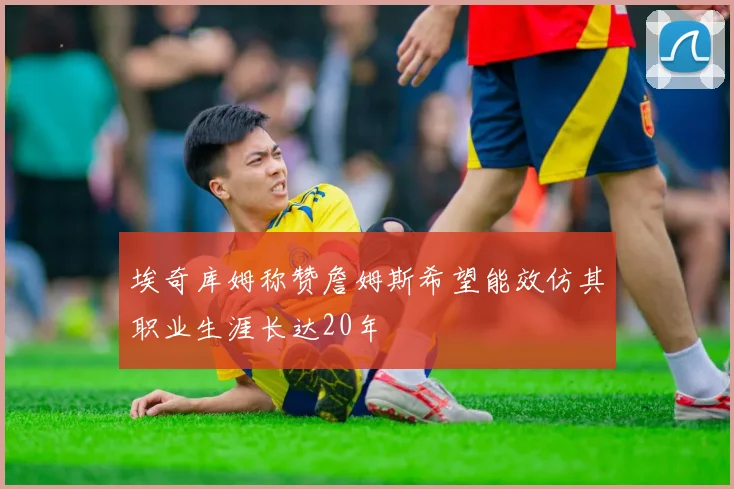 埃奇库姆称赞詹姆斯希望能效仿其职业生涯长达20年