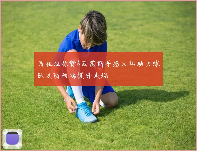 马祖拉称赞A西蒙斯手感火热助力球队攻防两端提升表现