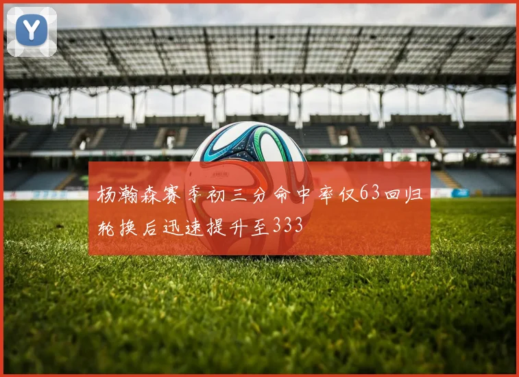 杨瀚森赛季初三分命中率仅63回归轮换后迅速提升至333