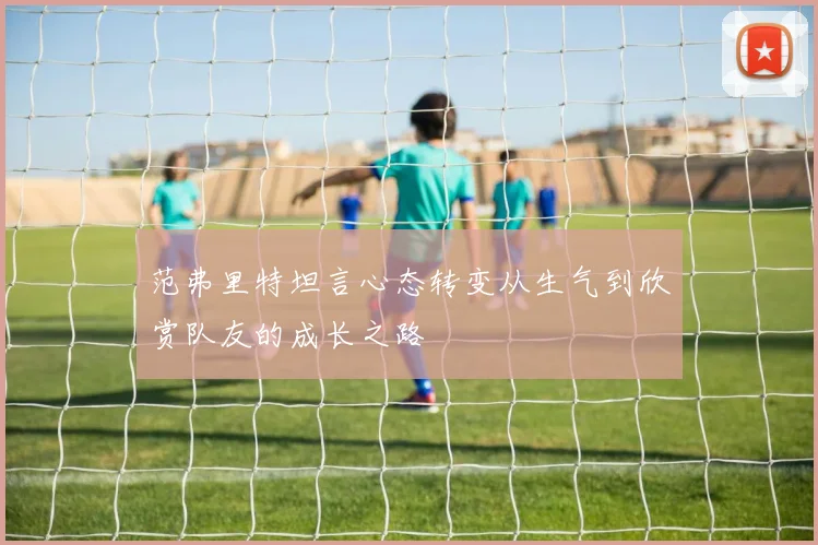 范弗里特坦言心态转变从生气到欣赏队友的成长之路