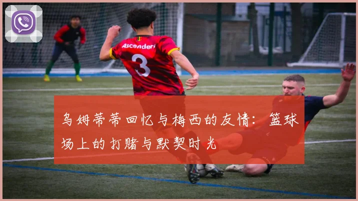 乌姆蒂蒂回忆与梅西的友情：篮球场上的打赌与默契时光