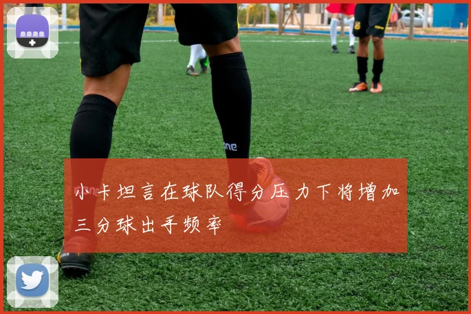 小卡坦言在球队得分压力下将增加三分球出手频率