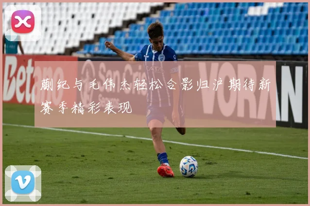 蒯纪与毛伟杰轻松合影归沪期待新赛季精彩表现