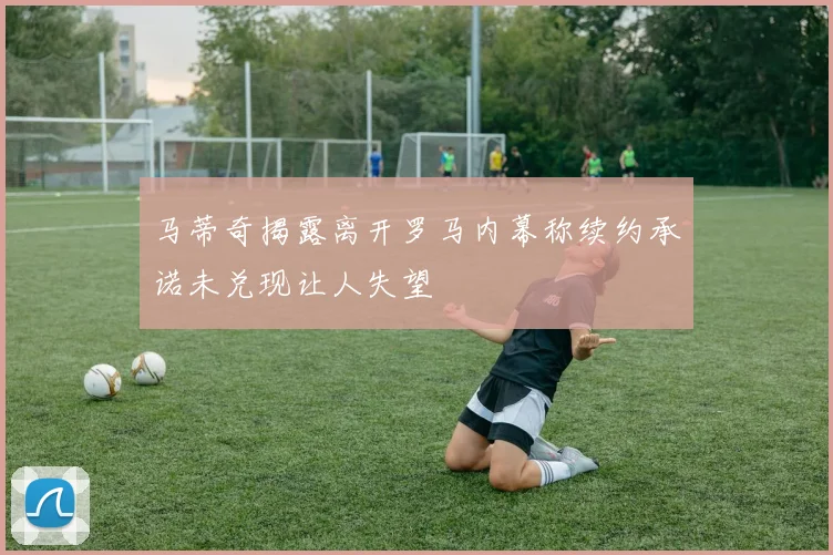 马蒂奇揭露离开罗马内幕称续约承诺未兑现让人失望