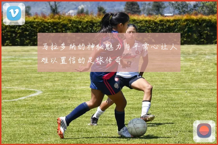 马拉多纳的神秘魅力与平常心让人难以置信的足球传奇