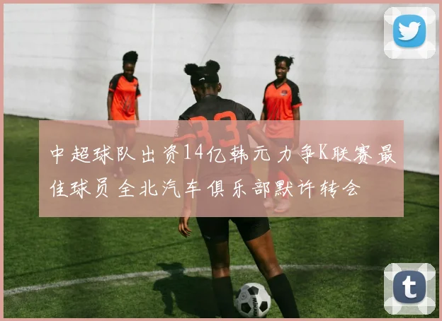 中超球队出资14亿韩元力争K联赛最佳球员全北汽车俱乐部默许转会