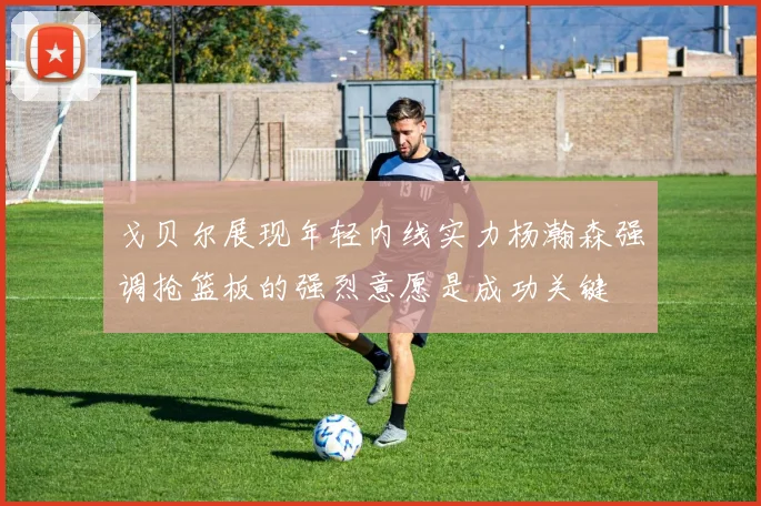 戈贝尔展现年轻内线实力杨瀚森强调抢篮板的强烈意愿是成功关键