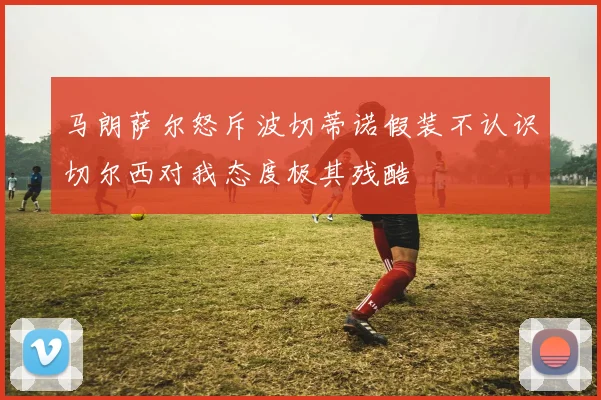 马朗萨尔怒斥波切蒂诺假装不认识切尔西对我态度极其残酷