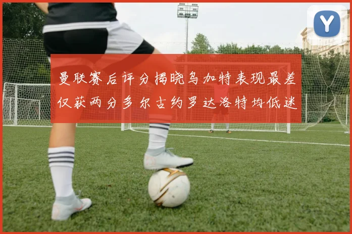 曼联赛后评分揭晓乌加特表现最差仅获两分多尔古约罗达洛特均低迷仅得四分