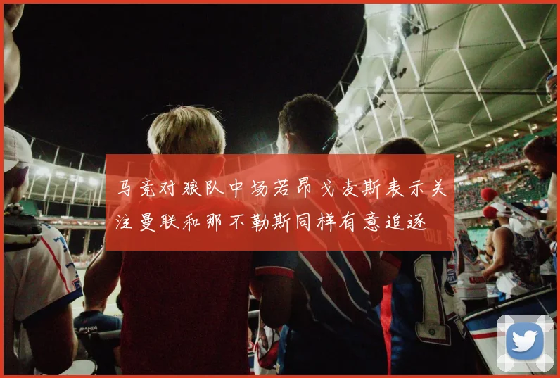 马竞对狼队中场若昂戈麦斯表示关注曼联和那不勒斯同样有意追逐