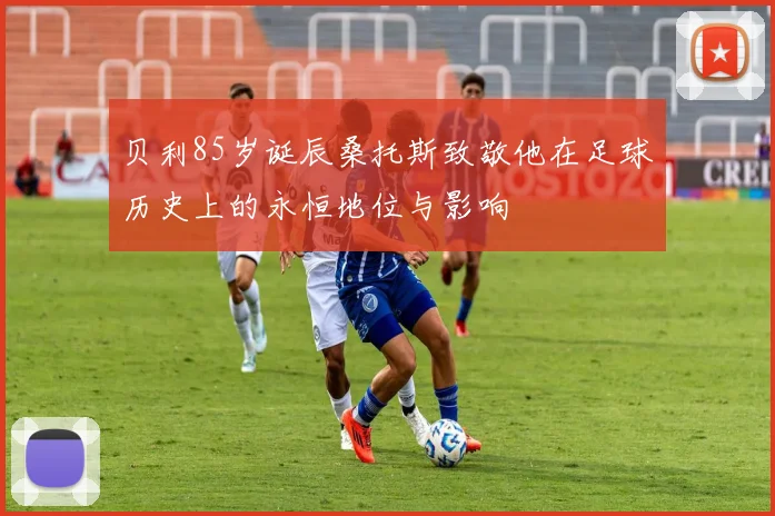贝利85岁诞辰桑托斯致敬他在足球历史上的永恒地位与影响