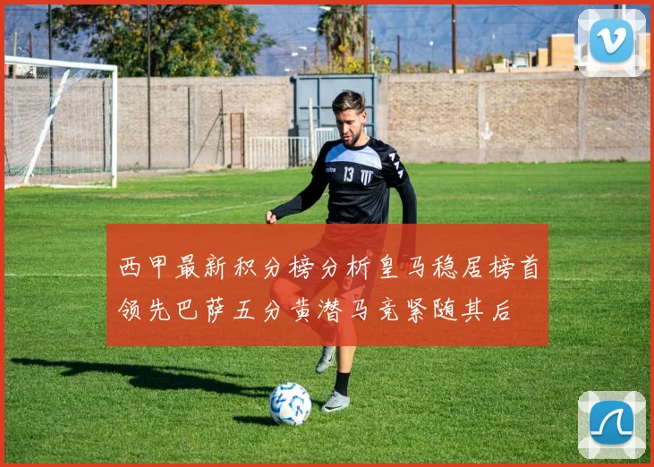 西甲最新积分榜分析皇马稳居榜首领先巴萨五分黄潜马竞紧随其后