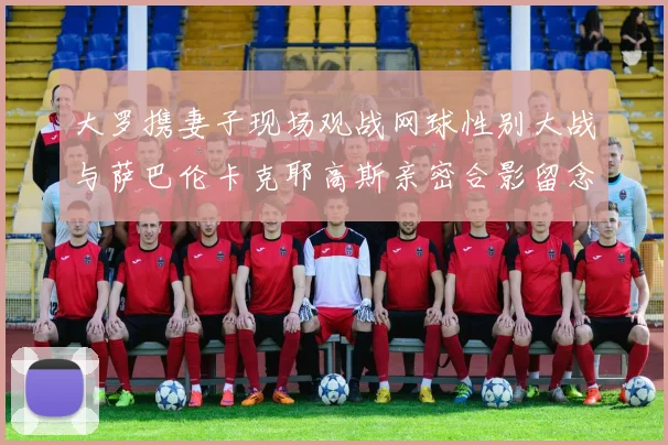 大罗携妻子现场观战网球性别大战与萨巴伦卡克耶高斯亲密合影留念