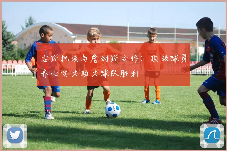 古斯托谈与詹姆斯合作：顶级球员齐心协力助力球队胜利