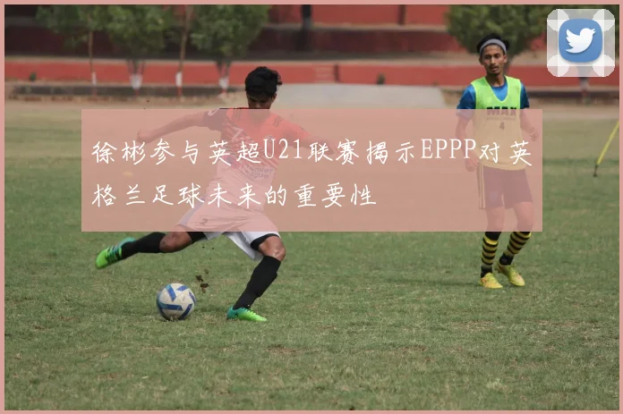 徐彬参与英超U21联赛揭示EPPP对英格兰足球未来的重要性